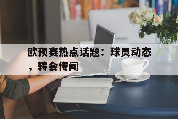 B体育-欧预赛热点话题：球员动态，转会传闻